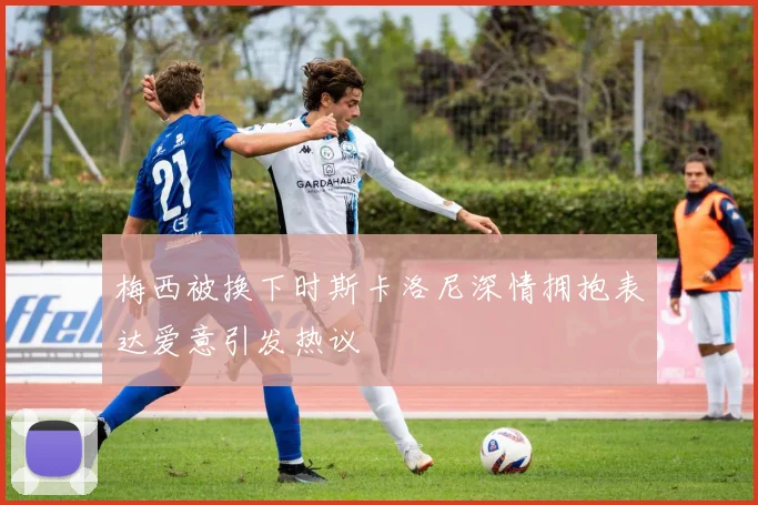 梅西被换下时斯卡洛尼深情拥抱表达爱意引发热议
