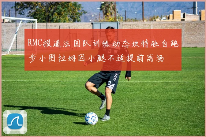 RMC报道法国队训练动态坎特独自跑步小图拉姆因小腿不适提前离场